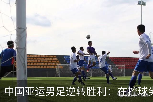 中国亚运男足逆转胜利：在控球劣势中展现韧性与智慧